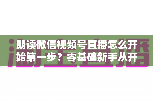 朗读微信视频号直播怎么开始第一步?零基础新手从开通权限到成功开播的完整实操指南 朗读微信视频号直播怎么开始第一步?零基础新手从开通权限到成功开播的完整实操指南
