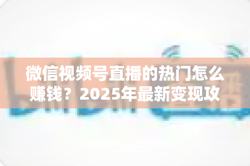 微信视频号直播的热门怎么赚钱？2025年最新变现攻略与实战指南