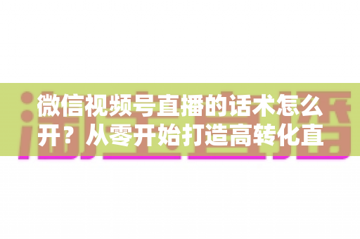 微信视频号直播的话术怎么开？从零开始打造高转化直播间话术的实用指南