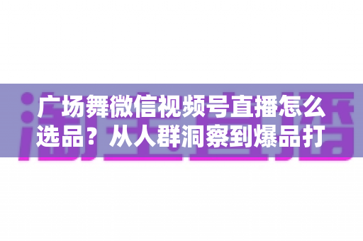 广场舞微信视频号直播怎么选品？从人群洞察到爆品打造的全流程实战指南