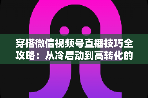 穿搭微信视频号直播技巧全攻略:从冷启动到高转化的实战秘籍 穿搭微信视频号直播技巧全攻略:从冷启动到高转化的实战秘籍