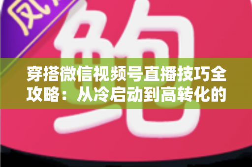 穿搭微信视频号直播技巧全攻略:从冷启动到高转化的实战秘籍 穿搭微信视频号直播技巧全攻略:从冷启动到高转化的实战秘籍