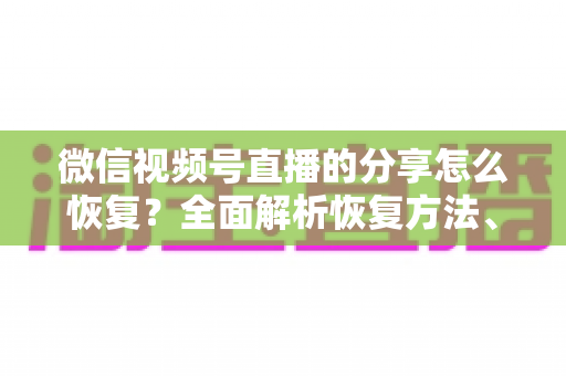 微信视频号直播的分享怎么恢复?全面解析恢复方法、原因分析与预防指南 微信视频号直播的分享怎么恢复?全面解析恢复方法、原因分析与预防指南
