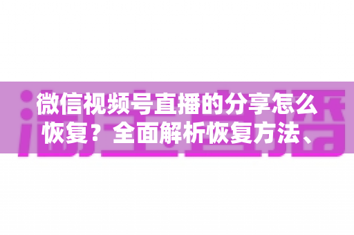 微信视频号直播的分享怎么恢复?全面解析恢复方法、原因分析与预防指南 微信视频号直播的分享怎么恢复?全面解析恢复方法、原因分析与预防指南