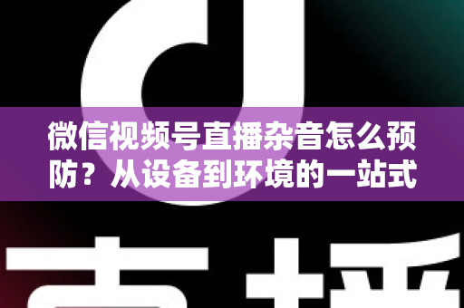 微信视频号直播杂音怎么预防？从设备到环境的一站式降噪实战指南