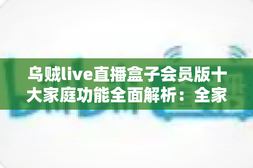 乌贼live直播盒子会员版十大家庭功能全面解析：全家共享的高清直播娱乐新体验