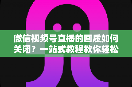 微信视频号直播的画质如何关闭?一站式教程教你轻松调整直播清晰度设置 微信视频号直播的画质如何关闭?一站式教程教你轻松调整直播清晰度设置