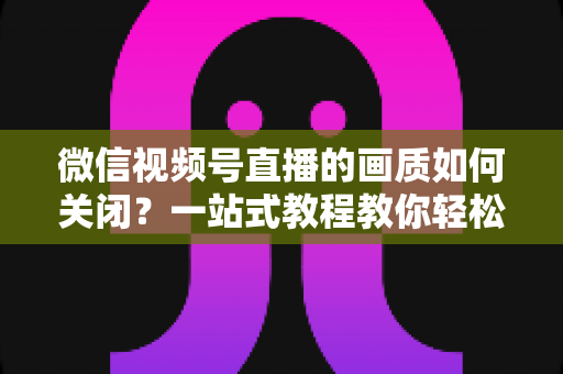 微信视频号直播的画质如何关闭？一站式教程教你轻松调整直播清晰度设置
