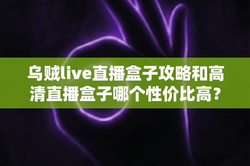 乌贼live直播盒子攻略和高清直播盒子哪个性价比高？2025年最新选购指南与实用技巧全解析
