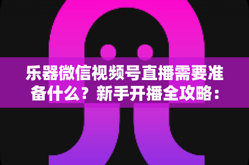 乐器微信视频号直播需要准备什么？新手开播全攻略：设备、账号、内容一站式指南