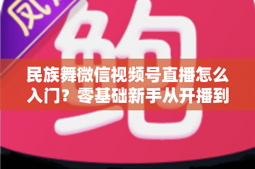 民族舞微信视频号直播怎么入门？零基础新手从开播到涨粉的完整实战指南