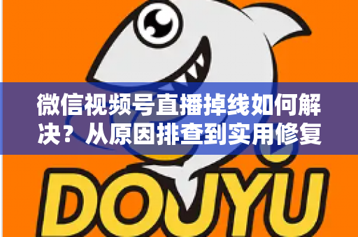 微信视频号直播掉线如何解决？从原因排查到实用修复的完整指南