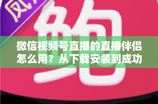 微信视频号直播的直播伴侣怎么用？从下载安装到成功开播的全流程保姆级教程