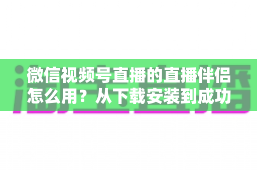 微信视频号直播的直播伴侣怎么用？从下载安装到成功开播的全流程保姆级教程