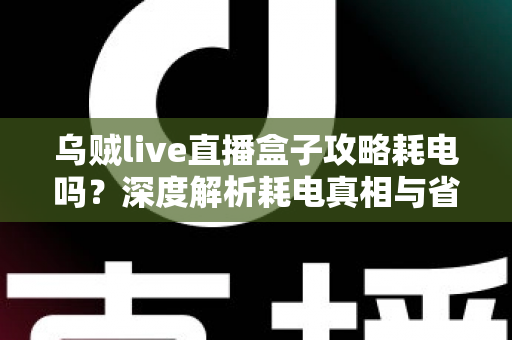 乌贼live直播盒子攻略耗电吗？深度解析耗电真相与省电实用指南