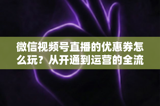 微信视频号直播的优惠券怎么玩？从开通到运营的全流程实战指南