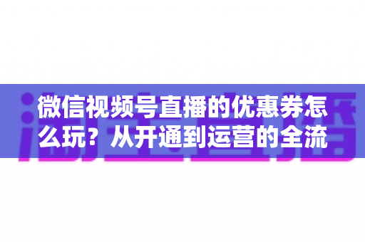 微信视频号直播的优惠券怎么玩？从开通到运营的全流程实战指南