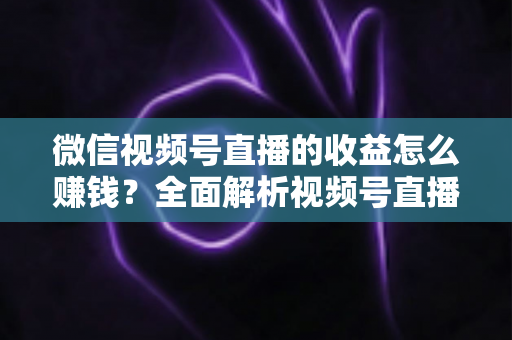 微信视频号直播的收益怎么赚钱？全面解析视频号直播的六大变现途径与实操指南