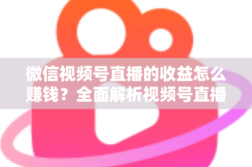 微信视频号直播的收益怎么赚钱？全面解析视频号直播的六大变现途径与实操指南
