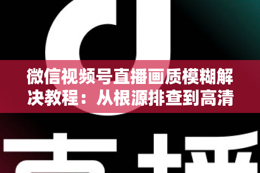 微信视频号直播画质模糊解决教程：从根源排查到高清直播的完整指南