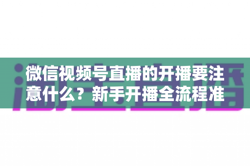 微信视频号直播的开播要注意什么？新手开播全流程准备清单与避坑指南