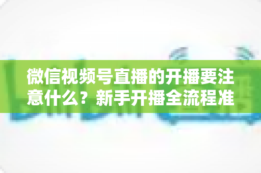 微信视频号直播的开播要注意什么？新手开播全流程准备清单与避坑指南