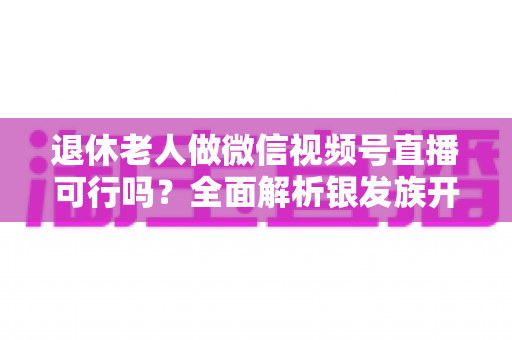 退休老人做微信视频号直播可行吗?全面解析银发族开启直播生活的机遇、挑战与实操指南 退休老人做微信视频号直播可行吗?全面解析银发族开启直播生活的机遇、挑战与实操指南