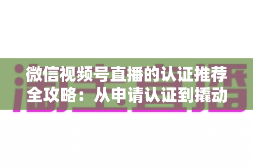 微信视频号直播的认证推荐全攻略:从申请认证到撬动流量的实操指南 微信视频号直播的认证推荐全攻略:从申请认证到撬动流量的实操指南