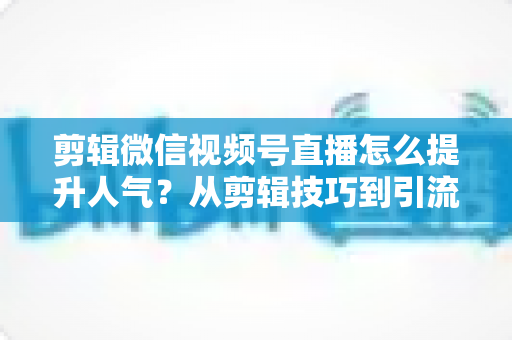 剪辑微信视频号直播怎么提升人气?从剪辑技巧到引流实战的完整攻略 剪辑微信视频号直播怎么提升人气?从剪辑技巧到引流实战的完整攻略