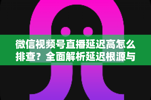 微信视频号直播延迟高怎么排查?全面解析延迟根源与高效解决方案 微信视频号直播延迟高怎么排查?全面解析延迟根源与高效解决方案