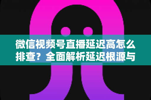 微信视频号直播延迟高怎么排查？全面解析延迟根源与高效解决方案