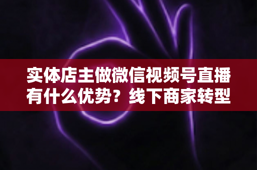 实体店主做微信视频号直播有什么优势?线下商家转型直播带货的核心竞争力全解析 实体店主做微信视频号直播有什么优势?线下商家转型直播带货的核心竞争力全解析