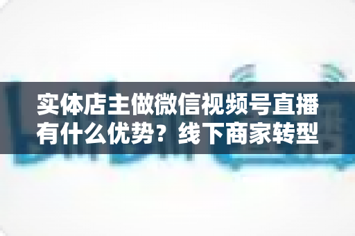 实体店主做微信视频号直播有什么优势?线下商家转型直播带货的核心竞争力全解析 实体店主做微信视频号直播有什么优势?线下商家转型直播带货的核心竞争力全解析