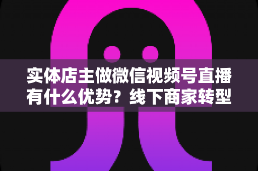 实体店主做微信视频号直播有什么优势?线下商家转型直播带货的核心竞争力全解析 实体店主做微信视频号直播有什么优势?线下商家转型直播带货的核心竞争力全解析