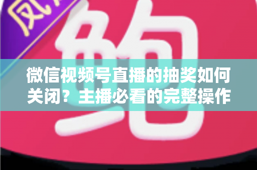 微信视频号直播的抽奖如何关闭?主播必看的完整操作指南与实用避坑技巧 微信视频号直播的抽奖如何关闭?主播必看的完整操作指南与实用避坑技巧
