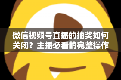 微信视频号直播的抽奖如何关闭?主播必看的完整操作指南与实用避坑技巧 微信视频号直播的抽奖如何关闭?主播必看的完整操作指南与实用避坑技巧