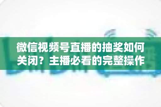 微信视频号直播的抽奖如何关闭?主播必看的完整操作指南与实用避坑技巧 微信视频号直播的抽奖如何关闭?主播必看的完整操作指南与实用避坑技巧