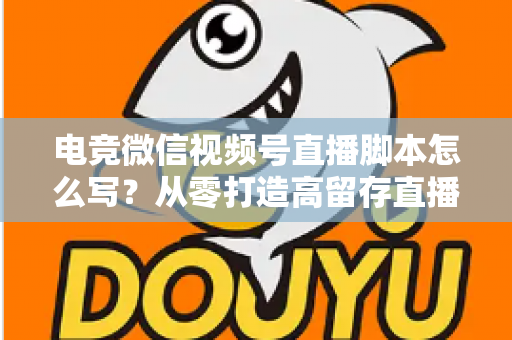电竞微信视频号直播脚本怎么写？从零打造高留存直播全流程指南