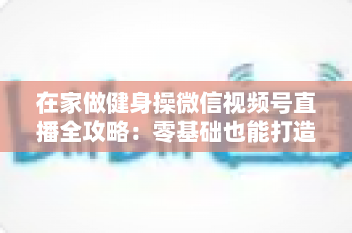 在家做健身操微信视频号直播全攻略:零基础也能打造人气爆棚的居家健身直播间 在家做健身操微信视频号直播全攻略:零基础也能打造人气爆棚的居家健身直播间