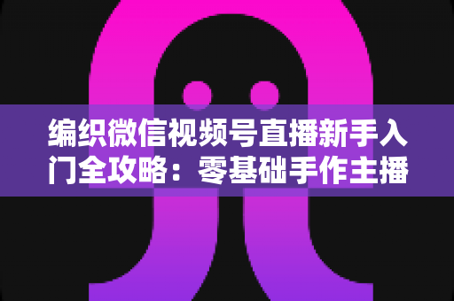 编织微信视频号直播新手入门全攻略：零基础手作主播打造人气直播间的实战指南