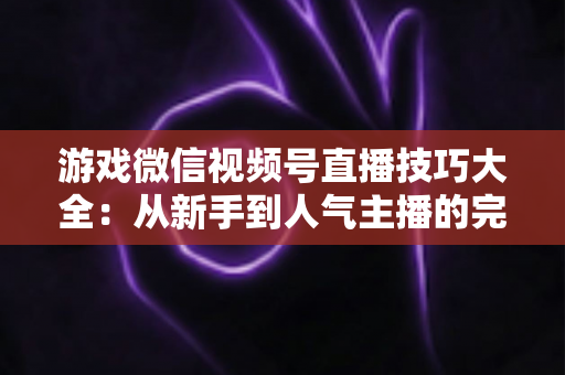 游戏微信视频号直播技巧大全：从新手到人气主播的完整实战指南