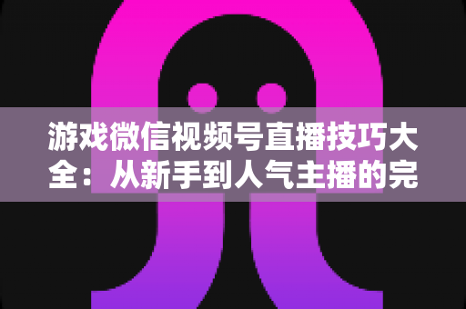 游戏微信视频号直播技巧大全：从新手到人气主播的完整实战指南
