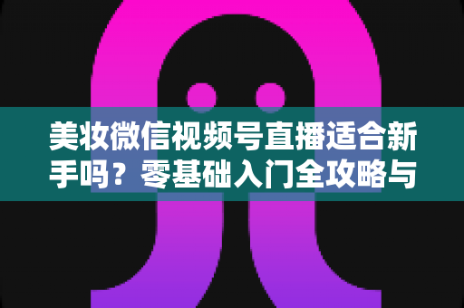 美妆微信视频号直播适合新手吗?零基础入门全攻略与实战技巧深度解析 美妆微信视频号直播适合新手吗?零基础入门全攻略与实战技巧深度解析