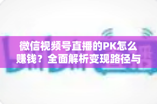 微信视频号直播的PK怎么赚钱？全面解析变现路径与实战运营技巧