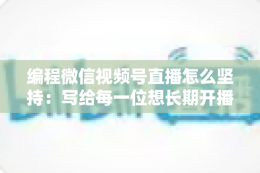 编程微信视频号直播怎么坚持：写给每一位想长期开播的技术人