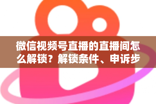 微信视频号直播的直播间怎么解锁？解锁条件、申诉步骤与避坑技巧全解析
