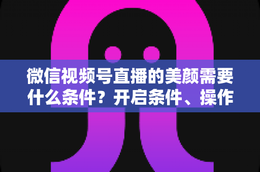微信视频号直播的美颜需要什么条件?开启条件、操作步骤与常见问题全解析 微信视频号直播的美颜需要什么条件?开启条件、操作步骤与常见问题全解析