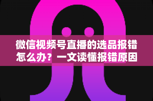 微信视频号直播的选品报错怎么办？一文读懂报错原因、解决步骤与预防技巧