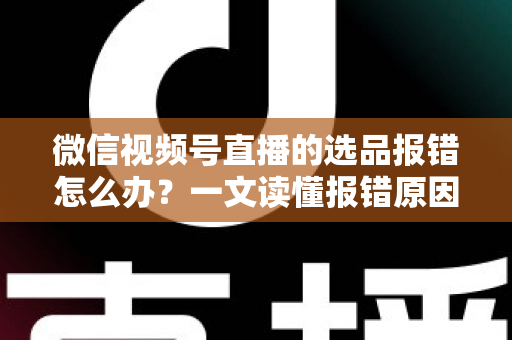 微信视频号直播的选品报错怎么办？一文读懂报错原因、解决步骤与预防技巧