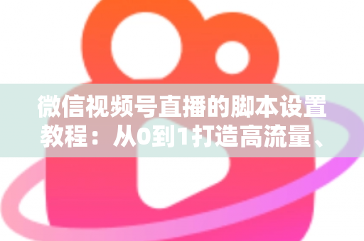 微信视频号直播的脚本设置教程：从0到1打造高流量、高转化的直播全流程实操指南